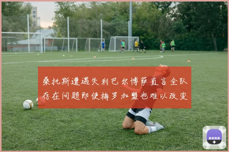 桑托斯遭遇失利巴尔博萨直言全队存在问题即使梅罗加盟也难以改变