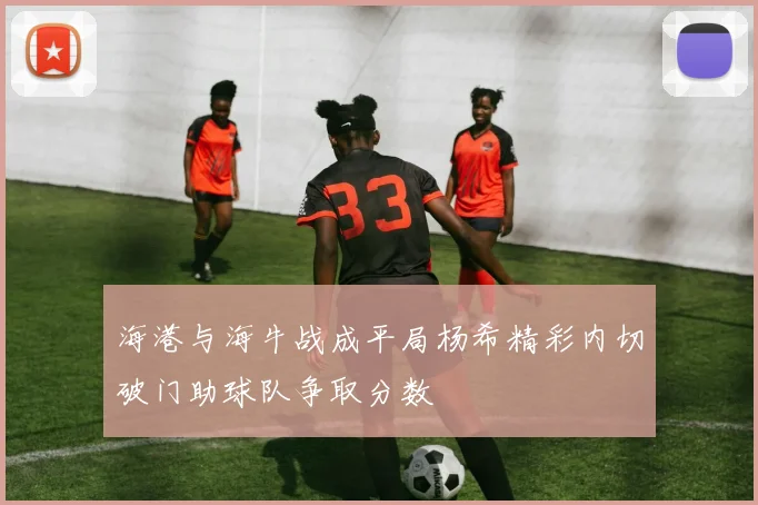 海港与海牛战成平局杨希精彩内切破门助球队争取分数