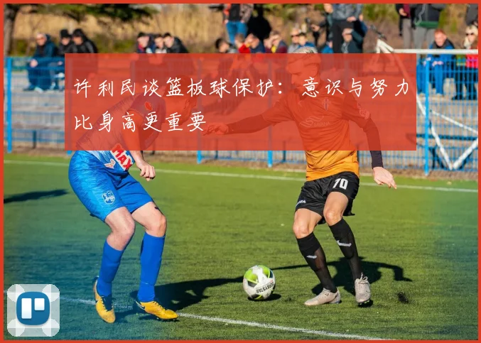 许利民谈篮板球保护：意识与努力比身高更重要