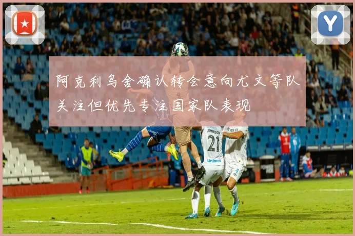 阿克利乌舍确认转会意向尤文等队关注但优先专注国家队表现