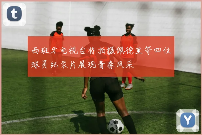 西班牙电视台将拍摄佩德里等四位球员纪录片展现青春风采