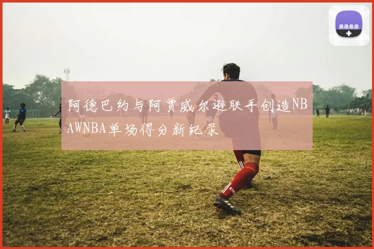 阿德巴约与阿贾威尔逊联手创造NBAWNBA单场得分新纪录
