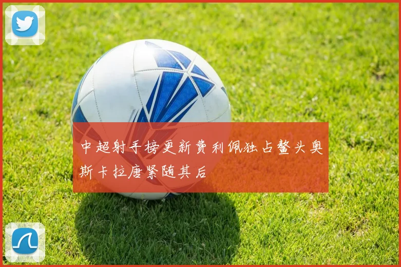 中超射手榜更新费利佩独占鳌头奥斯卡拉唐紧随其后