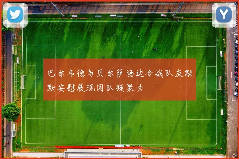 巴尔韦德与贝尔萨场边冷战队友默默安慰展现团队凝聚力
