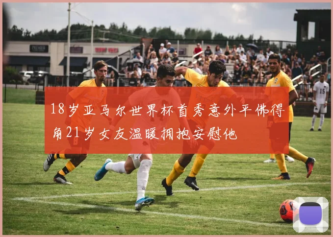 18岁亚马尔世界杯首秀意外平佛得角21岁女友温暖拥抱安慰他