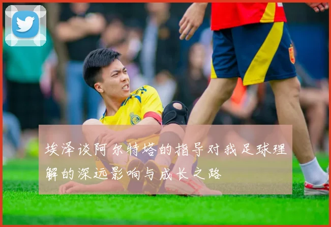 埃泽谈阿尔特塔的指导对我足球理解的深远影响与成长之路