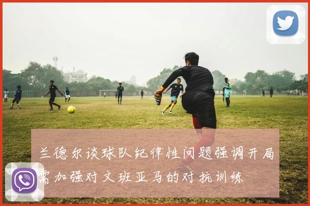 兰德尔谈球队纪律性问题强调开局需加强对文班亚马的对抗训练