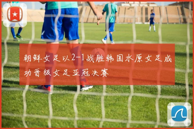 朝鲜女足以2-1战胜韩国水原女足成功晋级女足亚冠决赛