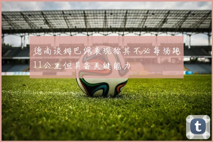 德尚谈姆巴佩表现称其不必每场跑11公里但具备关键能力